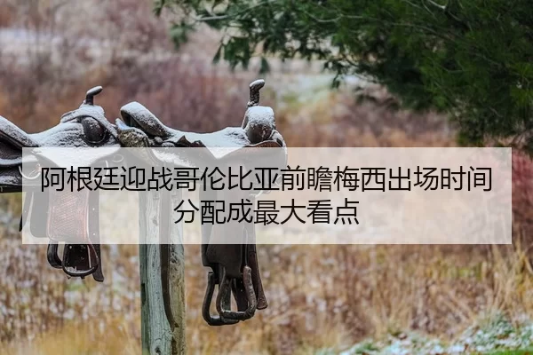 阿根廷迎战哥伦比亚前瞻梅西出场时间分配成最大看点