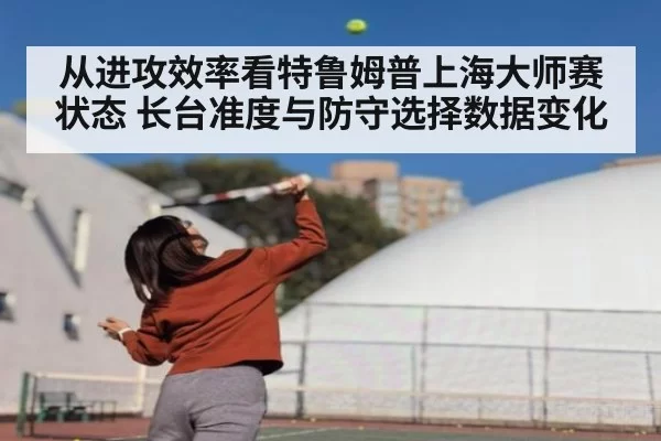 从进攻效率看特鲁姆普上海大师赛状态 长台准度与防守选择数据变化