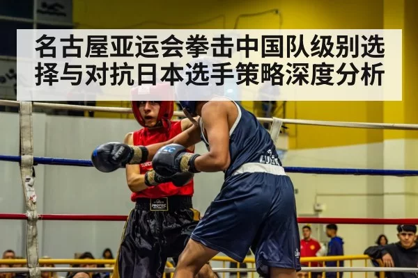 名古屋亚运会拳击中国队级别选择与对抗日本选手策略深度分析